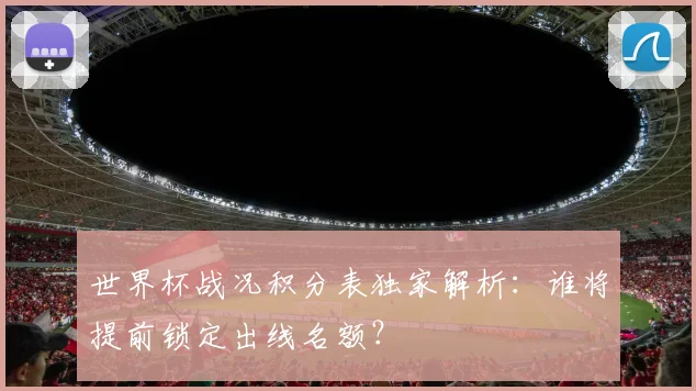 世界杯战况积分表独家解析：谁将提前锁定出线名额？