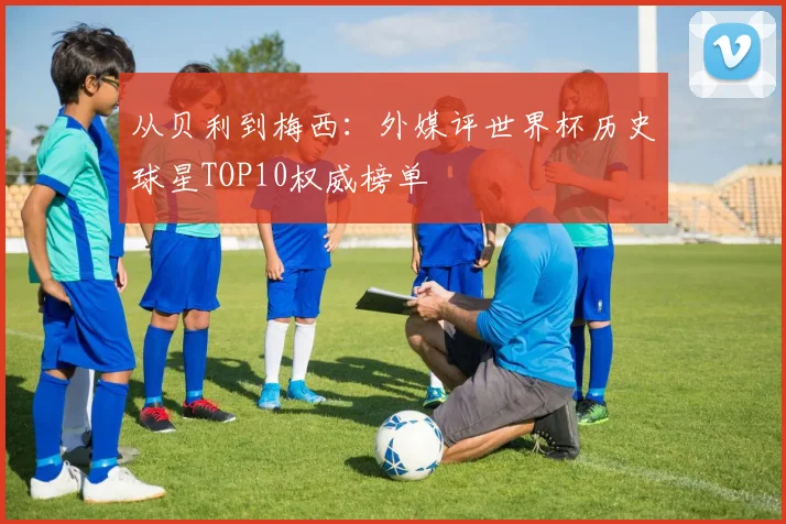 从贝利到梅西：外媒评世界杯历史球星TOP10权威榜单