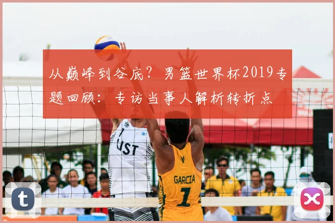 从巅峰到谷底？男篮世界杯2019专题回顾：专访当事人解析转折点