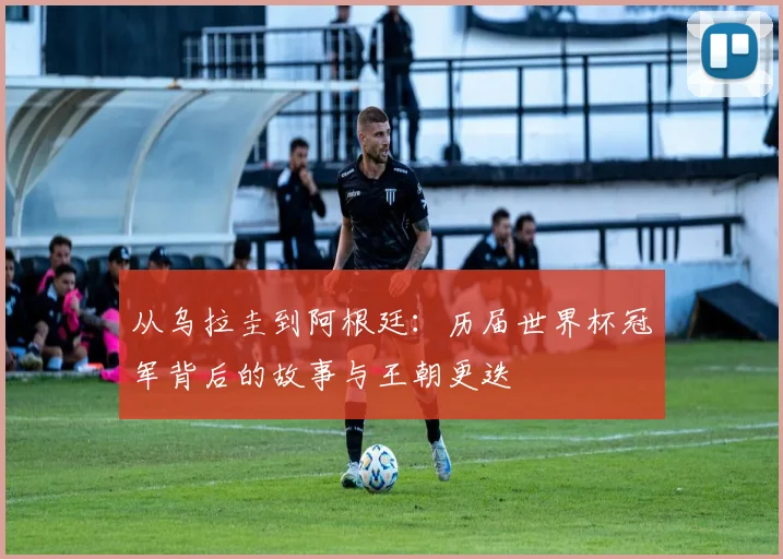 从乌拉圭到阿根廷：历届世界杯冠军背后的故事与王朝更迭