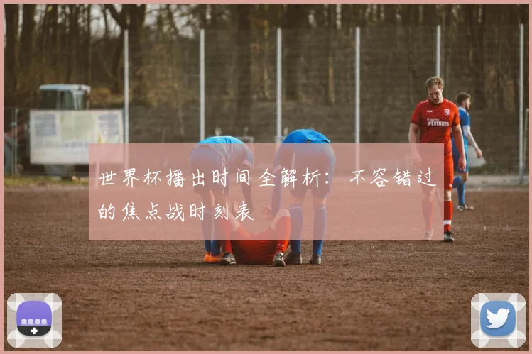世界杯播出时间全解析：不容错过的焦点战时刻表