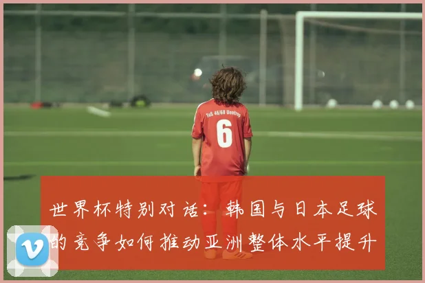 世界杯特别对话：韩国与日本足球的竞争如何推动亚洲整体水平提升？