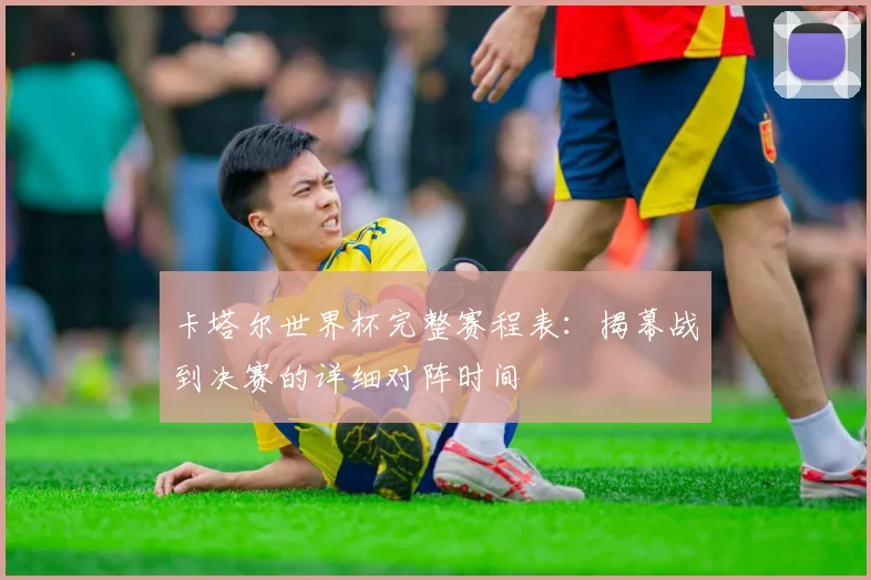 卡塔尔世界杯完整赛程表：揭幕战到决赛的详细对阵时间