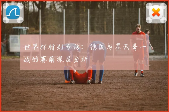 世界杯特别专访：德国与墨西哥一战的赛前深度分析