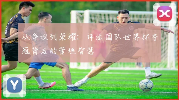从争议到荣耀：评法国队世界杯夺冠背后的管理智慧