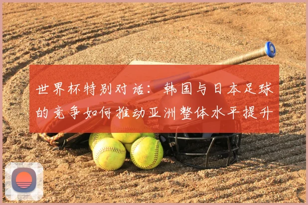 世界杯特别对话：韩国与日本足球的竞争如何推动亚洲整体水平提升？