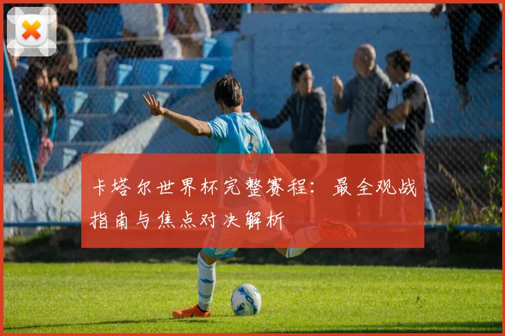 卡塔尔世界杯完整赛程：最全观战指南与焦点对决解析