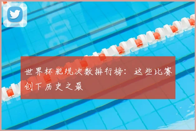世界杯犯规次数排行榜：这些比赛创下历史之最