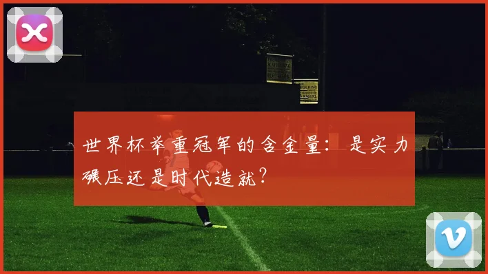 世界杯举重冠军的含金量：是实力碾压还是时代造就？