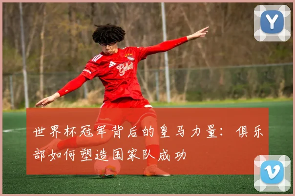 世界杯冠军背后的皇马力量：俱乐部如何塑造国家队成功