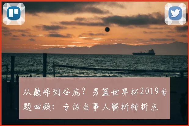 从巅峰到谷底？男篮世界杯2019专题回顾：专访当事人解析转折点