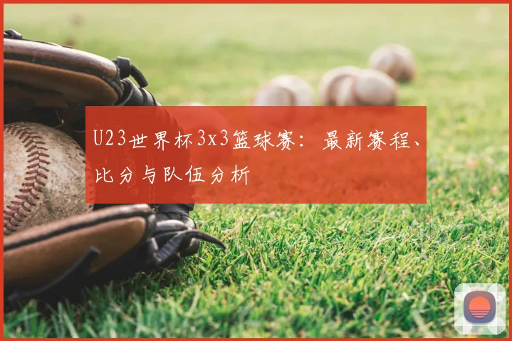 U23世界杯3x3篮球赛：最新赛程、比分与队伍分析