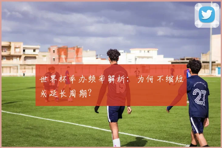 世界杯举办频率解析：为何不缩短或延长周期？