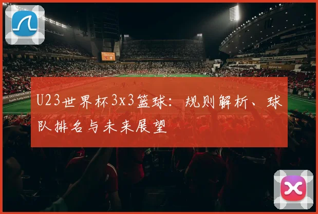 U23世界杯3x3篮球：规则解析、球队排名与未来展望