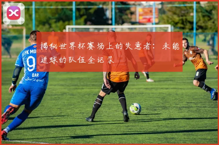 揭秘世界杯赛场上的失意者：未能进球的队伍全记录