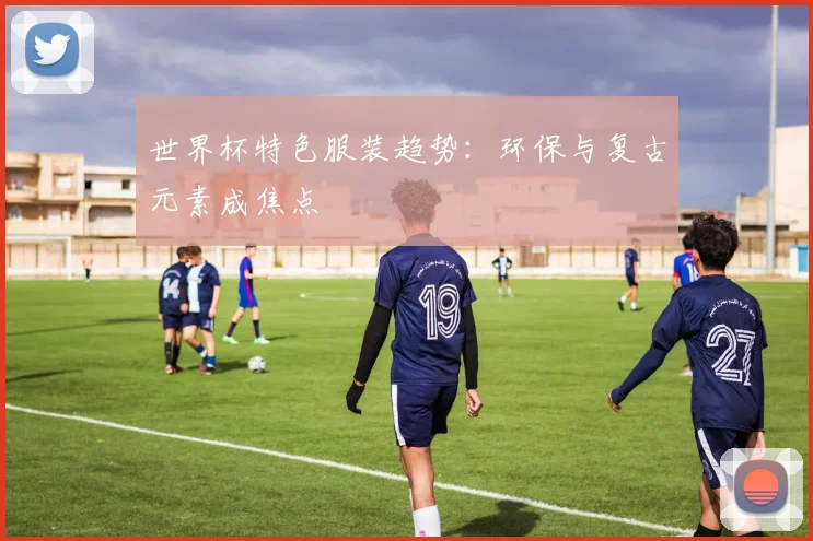 世界杯特色服装趋势:环保与复古元素成焦点