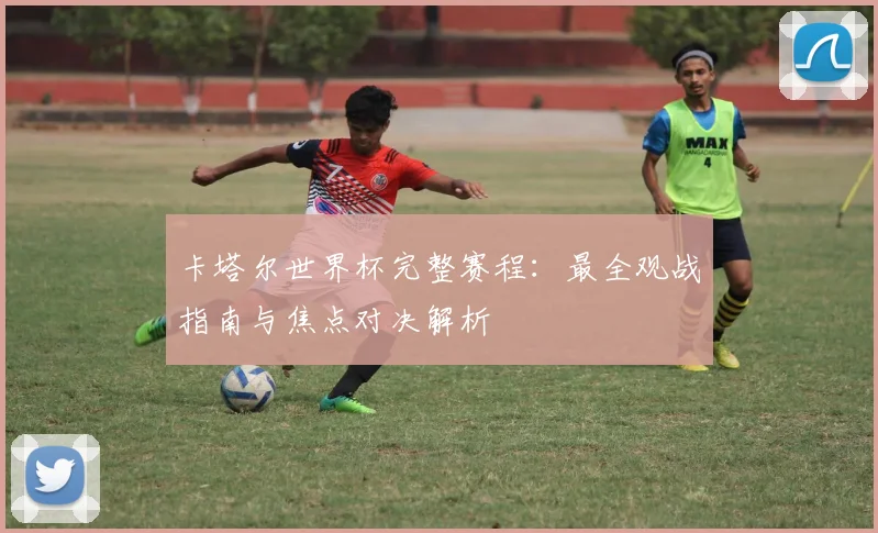 卡塔尔世界杯完整赛程：最全观战指南与焦点对决解析