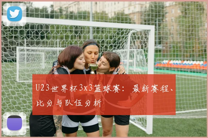 U23世界杯3x3篮球赛：最新赛程、比分与队伍分析