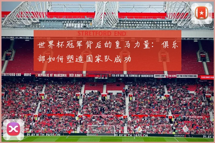 世界杯冠军背后的皇马力量：俱乐部如何塑造国家队成功