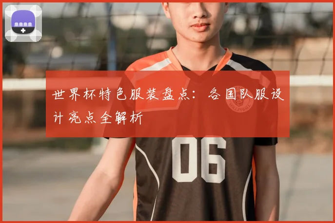 世界杯特色服装盘点：各国队服设计亮点全解析